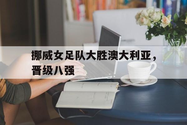 开云app-关于挪威女足队大胜澳大利亚，晋级八强的信息